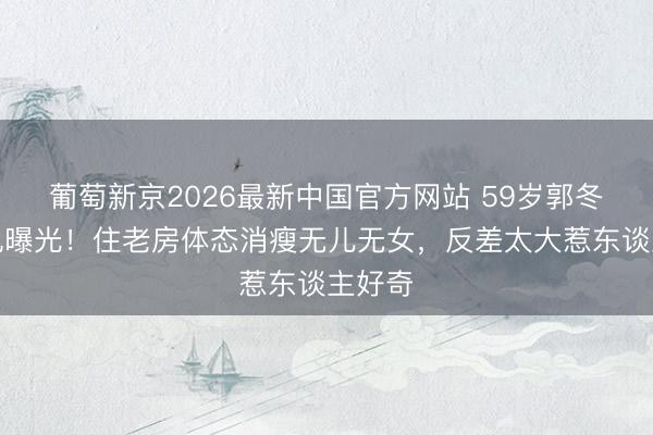 葡萄新京2026最新中国官方网站 59岁郭冬旁边况曝光！住老房体态消瘦无儿无女，反差太大惹东谈主好奇