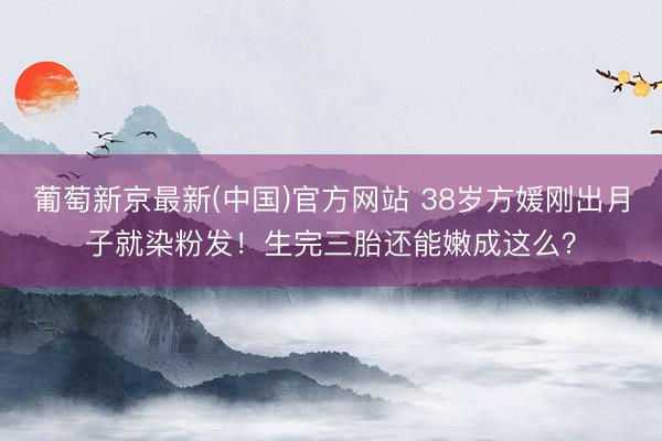 葡萄新京最新(中国)官方网站 38岁方媛刚出月子就染粉发！生完三胎还能嫩成这么？