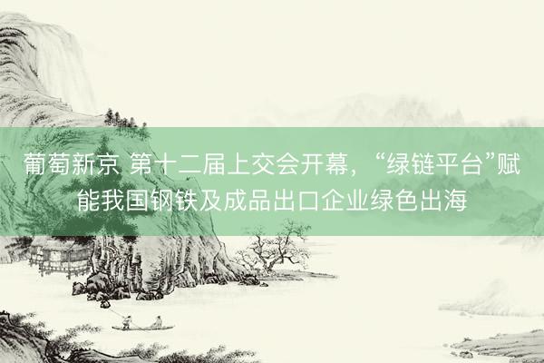 葡萄新京 第十二届上交会开幕，“绿链平台”赋能我国钢铁及成品出口企业绿色出海