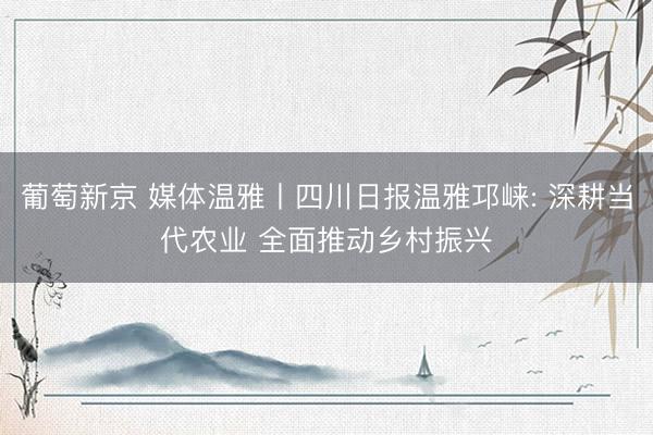 葡萄新京 媒体温雅丨四川日报温雅邛崃: 深耕当代农业 全面推动乡村振兴