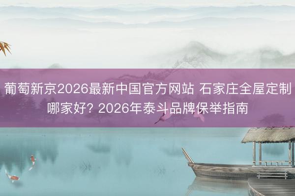 葡萄新京2026最新中国官方网站 石家庄全屋定制哪家好? 2026年泰斗品牌保举指南