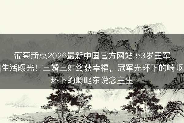 葡萄新京2026最新中国官方网站 53岁王军霞好意思国生活曝光！三婚三娃终获幸福，冠军光环下的崎岖东说念主生