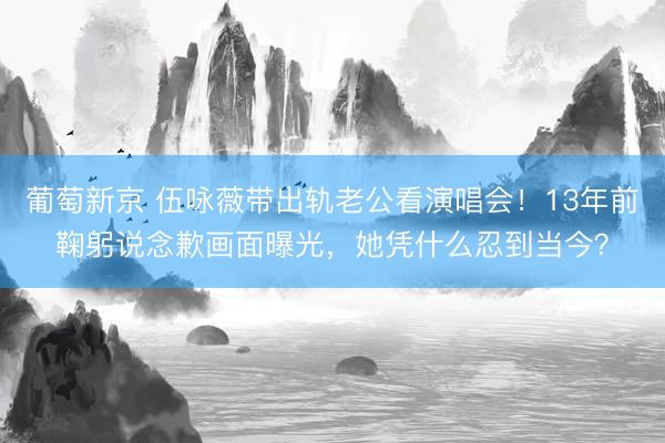 葡萄新京 伍咏薇带出轨老公看演唱会！13年前鞠躬说念歉画面曝光，她凭什么忍到当今？