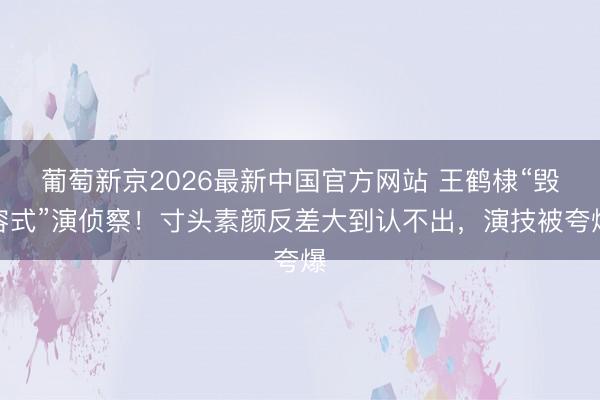 葡萄新京2026最新中国官方网站 王鹤棣“毁容式”演侦察！寸头素颜反差大到认不出，演技被夸爆