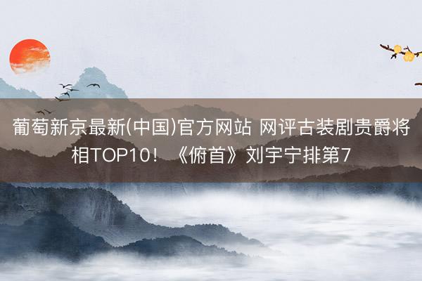 葡萄新京最新(中国)官方网站 网评古装剧贵爵将相TOP10！《俯首》刘宇宁排第7