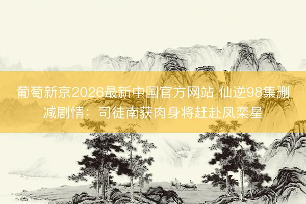 葡萄新京2026最新中国官方网站 仙逆98集删减剧情：司徒南获肉身将赶赴凤栾星
