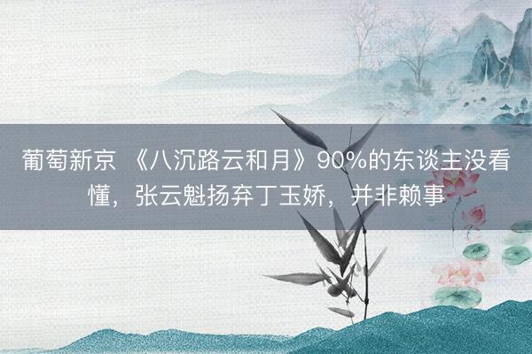 葡萄新京 《八沉路云和月》90%的东谈主没看懂，张云魁扬弃丁玉娇，并非赖事