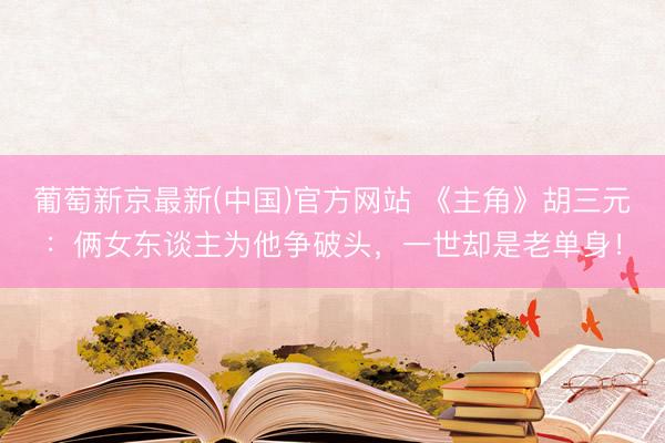 葡萄新京最新(中国)官方网站 《主角》胡三元:俩女东谈主为他争破头,一世却是老单身!