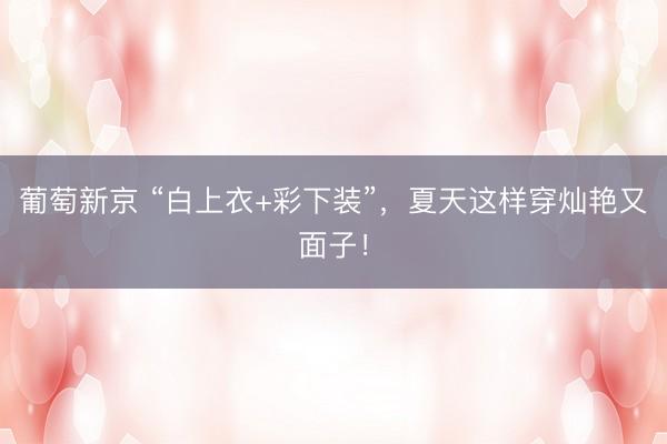 葡萄新京 “白上衣+彩下装”，夏天这样穿灿艳又面子！