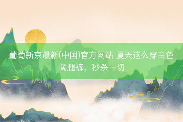 葡萄新京最新(中国)官方网站 夏天这么穿白色阔腿裤,秒杀一切