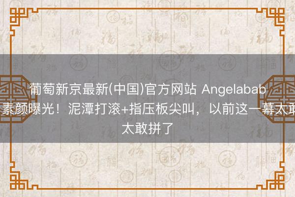 葡萄新京最新(中国)官方网站 Angelababy跑男素颜曝光！泥潭打滚+指压板尖叫，以前这一幕太敢拼了