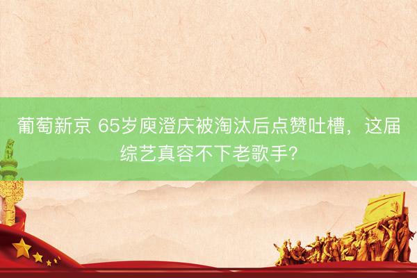 葡萄新京 65岁庾澄庆被淘汰后点赞吐槽，这届综艺真容不下老歌手？