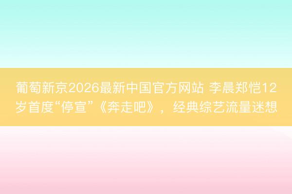 葡萄新京2026最新中国官方网站 李晨郑恺12岁首度“停宣”《奔走吧》，经典综艺流量迷想