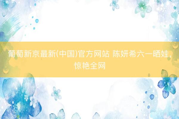葡萄新京最新(中国)官方网站 陈妍希六一晒娃,惊艳全网