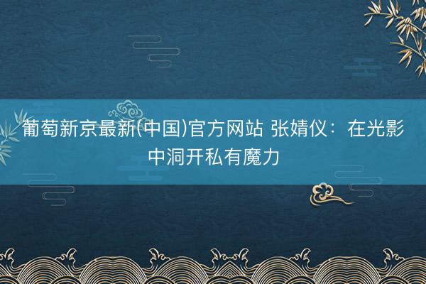 葡萄新京最新(中国)官方网站 张婧仪:在光影中洞开私有魔力