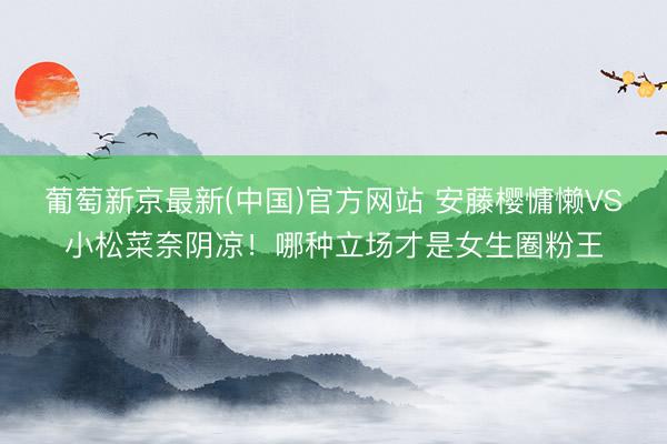 葡萄新京最新(中国)官方网站 安藤樱慵懒VS小松菜奈阴凉！哪种立场才是女生圈粉王