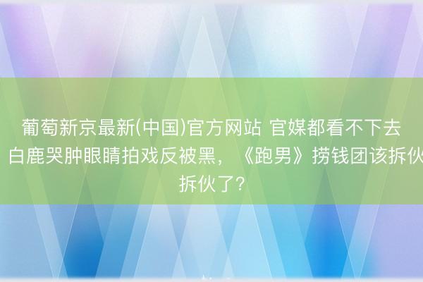 葡萄新京最新(中国)官方网站 官媒都看不下去了！白鹿哭肿眼睛拍戏反被黑，《跑男》捞钱团该拆伙了？