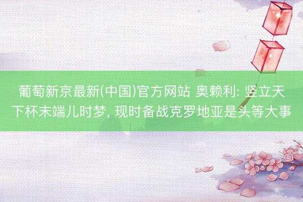 葡萄新京最新(中国)官方网站 奥赖利: 竖立天下杯末端儿时梦， 现时备战克罗地亚是头等大事
