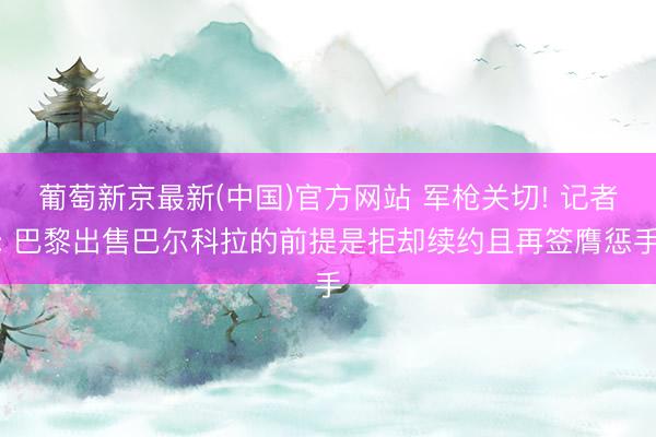 葡萄新京最新(中国)官方网站 军枪关切! 记者: 巴黎出售巴尔科拉的前提是拒却续约且再签膺惩手