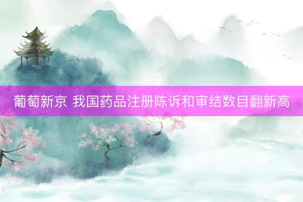 葡萄新京 我国药品注册陈诉和审结数目翻新高
