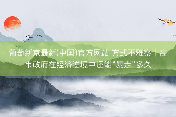 葡萄新京最新(中国)官方网站 方式不雅察丨高市政府在经济逆境中还能“暴走”多久