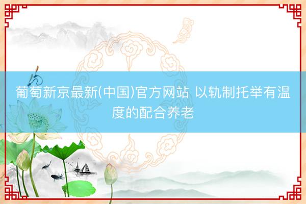 葡萄新京最新(中国)官方网站 以轨制托举有温度的配合养老