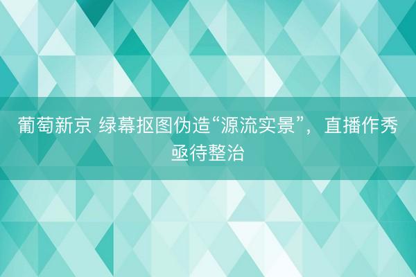 葡萄新京 绿幕抠图伪造“源流实景”，直播作秀亟待整治