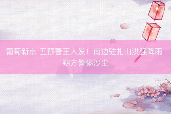 葡萄新京 五预警王人发！南边驻扎山洪强降雨 朔方警惕沙尘
