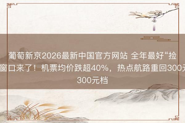 葡萄新京2026最新中国官方网站 全年最好“捡漏”窗口来了!机票均价跌超40%,热点航路重回300元档