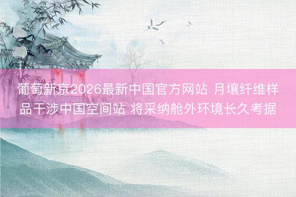 葡萄新京2026最新中国官方网站 月壤纤维样品干涉中国空间站 将采纳舱外环境长久考据