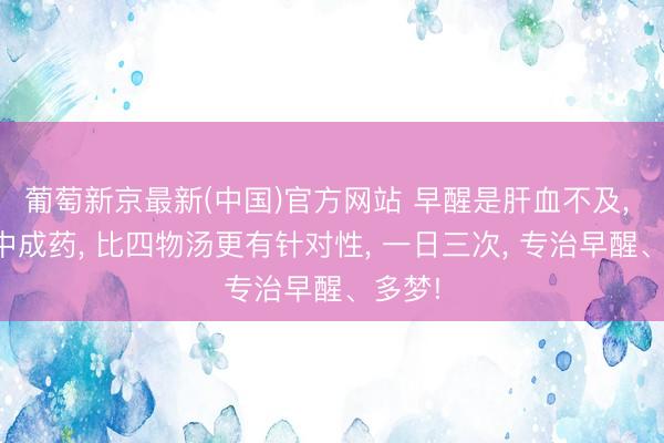 葡萄新京最新(中国)官方网站 早醒是肝血不及， 一个中成药， 比四物汤更有针对性， 一日三次， 专治早醒、多梦!