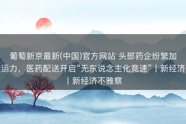 葡萄新京最新(中国)官方网站 头部药企纷繁加码聪敏运力，医药配送开启“无东说念主化竞速”丨新经济不雅察
