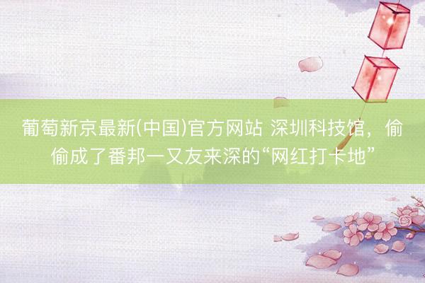 葡萄新京最新(中国)官方网站 深圳科技馆,偷偷成了番邦一又友来深的“网红打卡地”