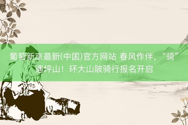 葡萄新京最新(中国)官方网站 春风作伴,“骑”遇坪山!环大山陂骑行报名开启
