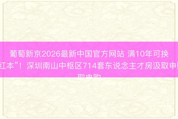 葡萄新京2026最新中国官方网站 满10年可换“红本”！深圳南山中枢区714套东说念主才房汲取申购