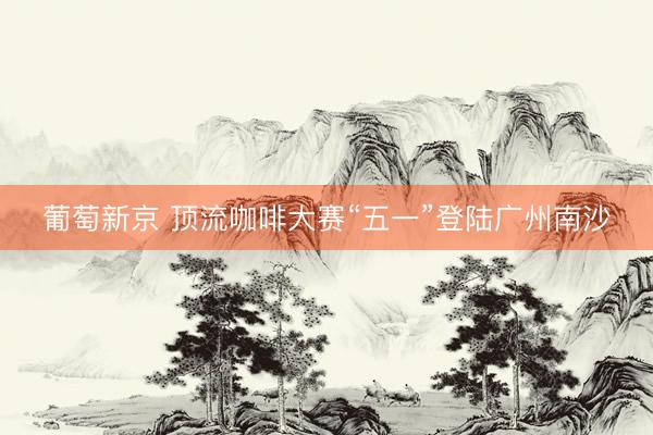 葡萄新京 顶流咖啡大赛“五一”登陆广州南沙