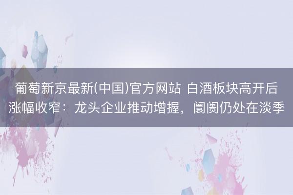 葡萄新京最新(中国)官方网站 白酒板块高开后涨幅收窄:龙头企业推动增握,阛阓仍处在淡季