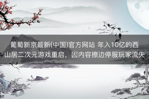 葡萄新京最新(中国)官方网站 年入10亿的西山居二次元游戏重启,因内容擦边停服玩家流失