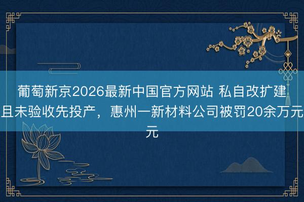 葡萄新京2026最新中国官方网站 私自改扩建且未验收先投产，惠州一新材料公司被罚20余万元