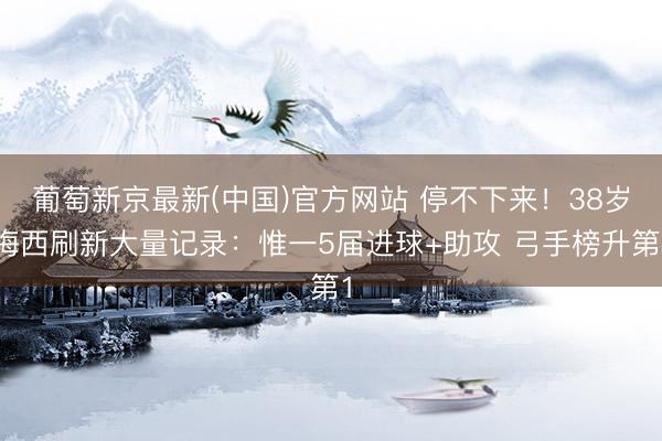 葡萄新京最新(中国)官方网站 停不下来！38岁梅西刷新大量记录：惟一5届进球+助攻 弓手榜升第1