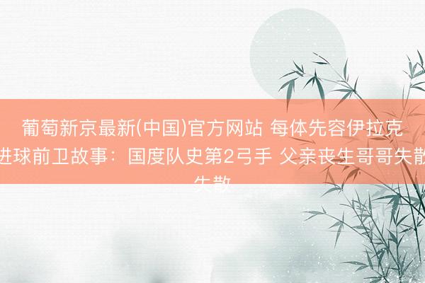 葡萄新京最新(中国)官方网站 每体先容伊拉克进球前卫故事：国度队史第2弓手 父亲丧生哥哥失散