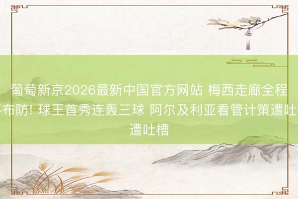葡萄新京2026最新中国官方网站 梅西走廊全程不布防! 球王首秀连轰三球 阿尔及利亚看管计策遭吐槽
